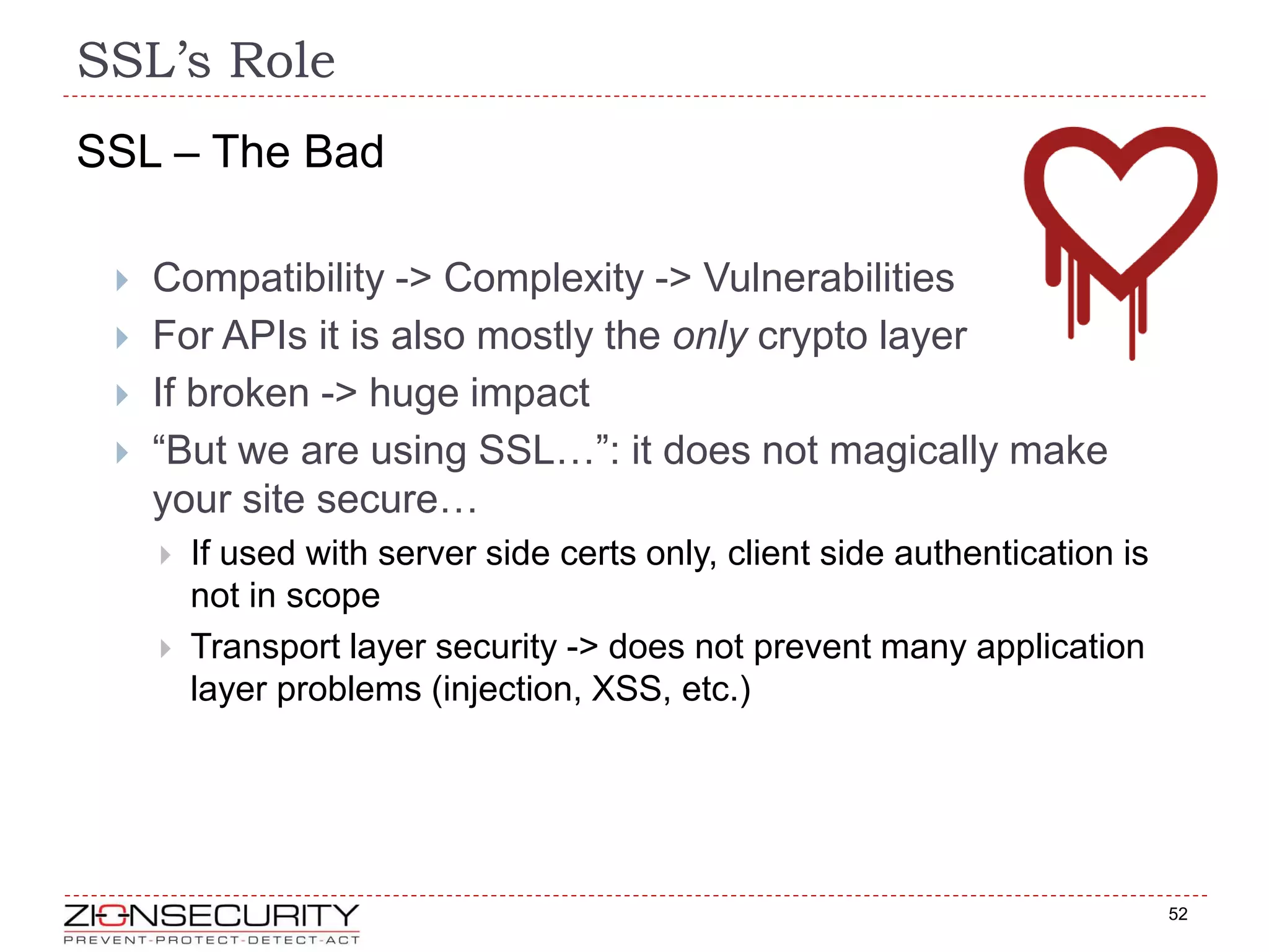 SSL’s Role
52
SSL – The Bad
 Compatibility -> Complexity -> Vulnerabilities
 For APIs it is also mostly the only crypto layer
 If broken -> huge impact
 “But we are using SSL…”: it does not magically make
your site secure…
 If used with server side certs only, client side authentication is
not in scope
 Transport layer security -> does not prevent many application
layer problems (injection, XSS, etc.)
 