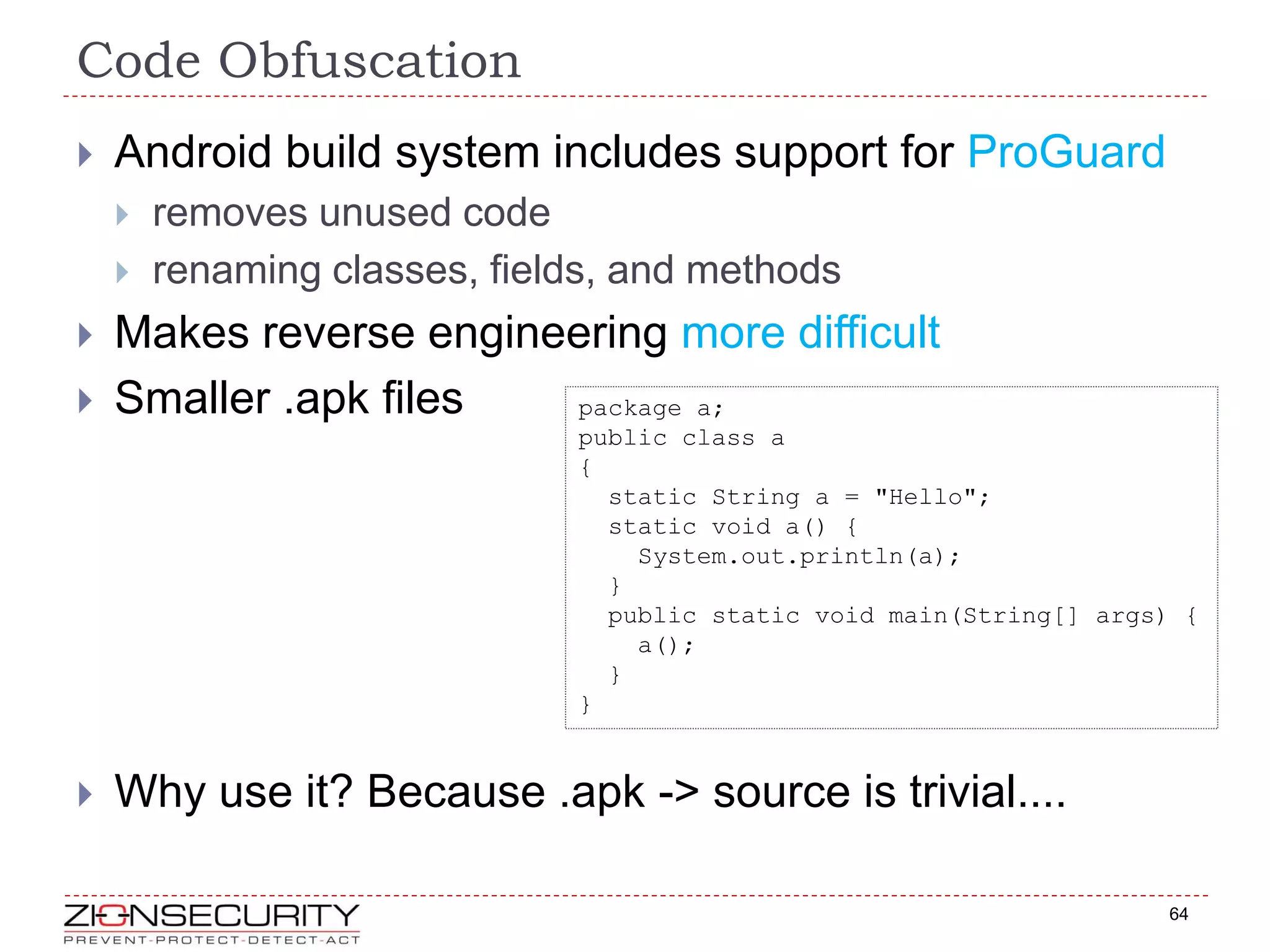 Code Obfuscation
64
 Android build system includes support for ProGuard
 removes unused code
 renaming classes, fields, and methods
 Makes reverse engineering more difficult
 Smaller .apk files
 Why use it? Because .apk -> source is trivial....
package a;
public class a
{
static String a = "Hello";
static void a() {
System.out.println(a);
}
public static void main(String[] args) {
a();
}
}
 