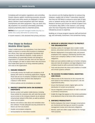 Qwest White Paper: Mobile Security




Complying with encryption regulations and controlling                 rity concerns are the leading objection to outsourcing.
threats requires vigilant monitoring processes, because               However, roughly half of these IT executives reported
blind spots exist when assets are deployed in remote                  that they are still likely to outsource some type of data,
places. Workers travel everywhere with their laptops,                 voice or network service over the next 18 months (IDG
smartphones and other equipment. They can work virtu-                 Research Services and Fortune on behalf of Qwest Com-
ally anywhere. An unnoticed vulnerability potentially                 munications, May 2009). In the research, cost savings
exposes proprietary data to unwanted parties.                         were the most frequently cited benefit of outsourcing,
                                                                      followed by access to expertise.
Myth 3: Do-it-yourself managed mobile security is a
better, less costly alternative to outsourcing.                       Building an in-house program requires staff and technol-
In recent research, CIOs declared that privacy and secu-              ogy, and ultimately, investment. And sometimes having




Five Steps to Reduce                                                  3. DEVEloP a SPEciFic Policy to PRotEct
                                                                         thE oRganization
Mobile Blind Spots
                                                                      r Develop a policy for damaged, lost or stolen mobile
Today’s mobile workers are everywhere. From their kitchen                devices, and protect sensitive information as necessary.
tables to airports to remote office locations to headquar-
                                                                      r Monitor deployment of encryption tools, and prevent
ters offices, they roam past geographic boundaries and
                                                                         employees from copying or distributing sensitive data.
operate on many different networks. A wide variety of
                                                                         Ensure your company’s ability to meet e-discovery
vulnerabilities can potentially threaten and damage an
                                                                         obligations.
organization’s IT systems and data. Here are five steps se-
curity managers can take to reduce these risks and ensure             r Make sure your policies enable you to monitor company
that mobile blind spots do not bring unwanted publicity                  data and meet all compliance and legal obligations from
and costs to the organization.                                           company-issued as well as personal mobile devices.
                                                                      r Track and document the status and condition of mobile
1. EnSuRE ViSiBility                                                     and remote systems software.

r Continually monitor the health and compliance of all
   laptops with tools for monitoring applications, flagging           4. tiE accESS to DiREctoRiES, iDEntitiES
   those that are out of company compliance and encrypt-                 anD RolES
   ing and locking down sensitive data deployed in                    r Allow access to the resources on the corporate net-
   a laptop or other device.                                             work based on the individual, that person’s role and
r Enforce policies and do remediation as needed.                         organizational policy.
                                                                      r Ensure that licensed content, digital rights and the
2. PRotEct SEnSitiVE Data on BuSinESS                                    distribution of content are protected.
   EnDPointS                                                          r Secure integrated communications for VoIP, e-mail and
r Monitor, protect and update mobile devices, including                  e-commerce transactions.
   those outside the corporate LAN, with tools that provide           r Enable the image that appears on the remote workstation
   secure access to the company network via an optional                  to be identical to that on the home office workstation.
   virtual private network (VPN) client, as well as authenti-
   cation and encryption.                                             5. EnFoRcE PRoDuctiVity
r Monitor and enforce rules about and remediate obso-                 r Notify employees that instant message conversations
   lete software. Provide adequate security protection for               are monitored and that logs are stored for possible
   device use from any location.                                         management review and e-discovery obligations.
r Disable noncompliant endpoints.                                     r Monitor, audit and collect usage statistics for manage-
r Set boundaries for information transfer.                               ment purposes.



                                                                [3]
 