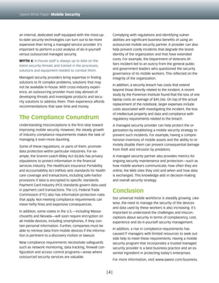 Qwest White Paper: Mobile Security




an internal, dedicated staff equipped with the most-up-           Complying with regulations and identifying vulner-
to-date security technologies can turn out to be more             abilities are significant business benefits of using an
expensive than hiring a managed service provider. It’s            outsourced mobile security partner. A provider can also
important to perform a cost analysis of do-it-yourself            help prevent costly incidents that degrade the brand
versus outsourced managed security.                               identity of the organization and that have extended
                                                                  costs. For example, the Department of Veterans Af-
Myth 4: In-house staff is always up to date on the
                                                                  fairs incident led to an outcry from the general public
latest security threats and trained in the processes,
                                                                  and government leaders who questioned the security
solutions and equipment needed to combat them.
                                                                  governance of its mobile workers. This reflected on the
Managed security providers bring expertise in finding             integrity of the organization.
solutions to fit complex problems, solutions that may
                                                                  In addition, a security breach has costs that extend
not be available in-house. With cross-industry experi-
                                                                  beyond those directly related to the incident. A recent
ence, an outsourcing provider must stay abreast of
                                                                  study by the Ponemon Institute found that the loss of one
developing threats and investigate products and secu-
                                                                  laptop costs an average of $49,246. On top of the actual
rity solutions to address them. Their experience affords
                                                                  replacement of the notebook, larger expenses include
recommendations that save time and money.
                                                                  costs associated with investigating the incident, the loss
                                                                  of intellectual property and data and compliance with
The Compliance Conundrum                                          regulatory requirements related to the breach.
Understanding misconceptions is the first step toward             A managed security provider can help protect the or-
improving mobile security. However, the steady growth             ganization by establishing a mobile security strategy to
of industry compliance requirements makes the task of             prevent such incidents. For example, having a compre-
managing it even more daunting.                                   hensive inventory of mobile assets and the ability to re-
                                                                  motely disable them can prevent consequential damage
Some of these regulations, or parts of them, promote
                                                                  from theft and intrusion by predators.
data protection within particular industries. For ex-
ample, the Gramm-Leach-Bliley Act (GLBA) has privacy              A managed security partner also provides metrics for
stipulations to protect information in the financial              ongoing security maintenance and protection—such as
services industry. The Healthcare Insurance Portability           how mobile workers communicate, how often they are
and Accountability Act (HIPAA) sets standards for health          online, the Web sites they visit and when and how data
care coverage and transactions, including safe-harbor             is exchanged. This knowledge aids in decision-making
provisions if data is encrypted to specific standards.            and overall security strategy.
Payment Card Industry (PCI) standards govern data used
in payment card transactions. The U.S. Federal Trade              Conclusion
Commission (FTC) also has information protection rules
that apply. Not meeting compliance requirements can               Our universal mobile workforce is steadily growing. Like-
mean hefty fines and expensive consequences.                      wise, the need to manage the security of the devices
                                                                  and data used by these workers is also increasing. It’s
In addition, some states in the U.S.—including Massa-             important to understand the challenges and miscon-
chusetts and Nevada—will soon require encryption on               ceptions about security in terms of complacency, cost,
all mobile devices, including smartphones, if they con-           experience and do-it-yourself security management.
tain personal information. Further, companies must be
                                                                  In addition, a rise in compliance requirements has
able to retrieve data from mobile devices if the informa-
                                                                  caused IT managers with limited resources to seek out-
tion is pertinent to a discovery motion or lawsuit.
                                                                  side help to meet these requirements. Having a mobile
New compliance requirements necessitate safeguards                security program that incorporates a trusted managed
such as network monitoring, data tracking, firewall con-          security provider is a best business practice and an es-
figuration and access control programs—areas where                sential ingredient in protecting today’s enterprises.
outsourced security services are valuable.
                                                                  For more information, visit www.qwest.com/business.


                                                            [4]
 
