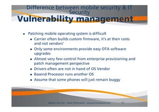 Difference between mobile security & IT
                    Security
Vulnerability management
    Patching mobile operating system is difficult
       Carrier often builds custom firmware, it’s at their costs
        and not vendors
                 vendors’
       Only some environments provide easy OTA software
        upgrades
       Almost very few control from enterprise provisioning and
        patch management perspective
       Drivers often are not in hand of OS Vendor

       Basend Processor runs another OS

       Assume that some phones will j
                           p           just remain buggy
                                                       ggy




                Mobile Security - Fabio Pietrosanti - www.privatewave.com   11
 