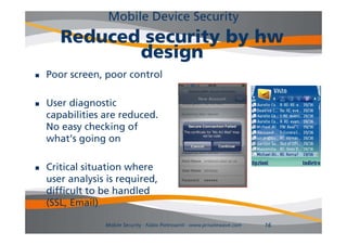 Mobile Device Security
       Reduced security by hw
              design
   Poor screen, poor control

   User diagnostic
    capabilities are reduced.
    No easy checking of f
    what’s going on

   Critical situation where
    user analysis is required,
                     required
    difficult to be handled
    (SS ,
    (SSL, Email)
              a )

                 Mobile Security - Fabio Pietrosanti - www.privatewave.com   16
 