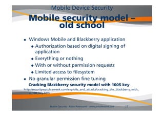 Mobile Device Security
    Mobile security model –
          old school
   Windows Mobile and Blackberry application
      A th
       Authorization b d on di it l signing of
              i ti based         digital i i f
       application
      Everything or nothing

      With or without permission requests

      Limited access to filesystem

   No granular permission fine tuning
    Cracking Blackberry security model with 100$ key
http://securitywatch.eweek.com/exploits_and_attacks/cracking_the_blackberry_with_
    a_100_key.html



                  Mobile Security - Fabio Pietrosanti - www.privatewave.com   17
 