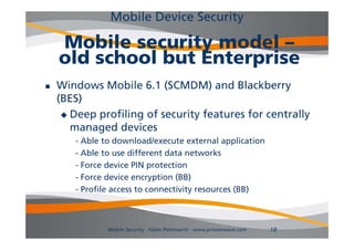 Mobile Device Security

    Mobile security model –
    old school but Enterprise
   Windows Mobile 6.1 (SCMDM) and Blackberry
    (BES)
      Deep profiling of security features for centrally
       managed devices
              dd i
       - Able to download/execute external application
       - Able to use different data networks
       - Force device PIN protection
       - Force device encryption (BB)
                            y
       - Profile access to connectivity resources (BB)



              Mobile Security - Fabio Pietrosanti - www.privatewave.com   18
 