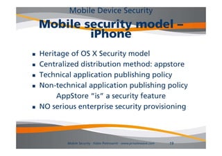 Mobile Device Security
    Mobile security model –
            iPhone
   Heritage of OS X Security model
   Centralized distribution method: appstore
   Technical application publishing policy
               pp         p         gp     y
   Non-technical application publishing policy
         AppStore “is” a security feature
                     is
   NO serious enterprise security provisioning



            Mobile Security - Fabio Pietrosanti - www.privatewave.com   19
 