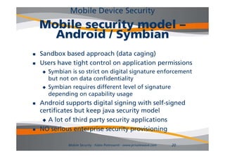 Mobile Device Security
    Mobile security model –
      Android / Symbian
   Sandbox based approach (data caging)
   Users h
    U     have ti ht control on application permissions
               tight    t l        li ti        i i
       Symbian is so strict on digital signature enforcement
        but not on data confidentiality
       Symbian requires different level of signature
        depending on capability usage
          p      g        p      y    g
   Android supports digital signing with self-signed
    certificates but keep java security model
      A lot of third party security applications

   NO serious enterprise security provisioning

               Mobile Security - Fabio Pietrosanti - www.privatewave.com   20
 