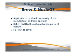 Mobile Device Security

            Brew & NucleOS
            B      N l OS

   Application is provided *exclusively* from
    manufacturer and from operator
   Delivery is OTA through application portal of
    operator
   Full trust to carrier




             Mobile Security - Fabio Pietrosanti - www.privatewave.com   21
 