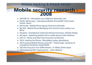 Mobile Hacking & Attack Vector
Mobile security research -
          2008
    DEFCON 16 - Taking Back your Cellphone Alexander Lash
    BH DC / BH Europe – Intercepting Mobile Phone/GSM Traffic David
     Hulton, Steve–
    BH Europe - M bil Phone Spying T l Jarno Niemelä–
        E         Mobile Ph     S i Tools J         Ni   lä
    BH USA - Mobile Phone Messaging Anti-Forensics Zane Lackey, Luis
     Miras
    Ekoparty - S
     Ek    t Smartphones (i )
                    t h      (in)security Nicolas E
                                      it Ni l Economou, Alf d O t
                                                            Alfredo Ortega
    BH Japan - Exploiting Symbian OS in mobile devices Collin Mulliner–
    GTS-12 - iPhone and iPod Touch Forensics Ivo Peixinho
    25C3– Hacking the iPhone - M l N d pytey, planetbeing
     25C3 H ki th iPh            MuscleNerd, t         l  tb i
    25C3 Locating Mobile Phones using SS7 – Tobias Engel– Anatomy of
     smartphone hardware Harald Welte
    25C3 Running your own GSM network – H Welte, Dieter Spaar
                                              H. Welte
    25C3 Attacking NFC mobile phones – Collin Mulliner




              Mobile Security - Fabio Pietrosanti - www.privatewave.com   25
 