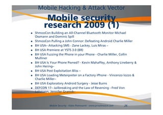Mobile Hacking & Attack Vector
          Mobile security
         research 2009 (1)
   ShmooCon Building an All-Channel Bluetooth Monitor Michael
    Ossmann and Dominic Spill
   ShmooCon Pulling a John Connor: Defeating Android Charlie Miller
   BH USA– A
       USA Attacking SMS - Z
                    ki       Zane Lackey, Luis Miras –
                                    L k   L i Mi
   BH USA Premiere at YSTS 3.0 (BR)
   BH USA Fuzzing the Phone in your Phone - Charlie Miller, Collin
    Mulliner
    M lli
   BH USA Is Your Phone Pwned? - Kevin Mahaffey, Anthony Lineberry &
    John Hering–
   BH USA Post Exploitation Bliss –
   BH USA Loading Meterpreter on a Factory iPhone - Vincenzo Iozzo &
    Charlie Miller–
   BH USA Exploratory Android Surgery - Jesse Burns
   DEFCON 17– Jailbreaking and the Law of Reversing - Fred Von
    Lohmann, Jennifer Granick–



             Mobile Security - Fabio Pietrosanti - www.privatewave.com   26
 