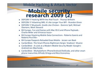 Mobile Hacking & Attack Vector
         Mobile security
        research 2009 (2)
   DEFCON 17 Hacking WITH the iPod Touch - Thomas Wilhelm
   DEFCON 17 Attacking SMS. It's No Longer Your BFF - Brandon Dixon
   DEFCON 17 Bluetooth, Smells Like Chicken - Dominic Spill, Michael
    Ossmann,
    Ossmann Mark Steward
   BH Europe– Fun and Games with Mac OS X and iPhone Payloads -
    Charlie Miller and Vincenzo Iozzo–
   BH Europe Hijacking Mobile Data Connections - Roberto Gassirà and
    Roberto Piccirillo–
   BH Europe Passports Reloaded Goes Mobile - Jeroen van Beek
   CanSecWest
    CanSecWest– The Smart Phones Nightmare Sergio 'shadown' Alvarez
                       Smart-Phones                  shadown
   CanSecWest - A Look at a Modern Mobile Security Model: Google's
    Android Jon Oberheide–
   CanSecWest - Multiplatform iPhone/Android Shellcode, and other smart
                        p                               ,
    phone insecurities Alfredo Ortega and Nico Economou




             Mobile Security - Fabio Pietrosanti - www.privatewave.com   27
 