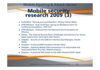 Mobile Hacking & Attack Vector
         Mobile security
        research 2009 (3)
   EuSecWest - Pwning your grandmother's iPhone Charlie Miller–
   HITB Malaysia - Bugs and Kisses: Spying on Blackberry Users for
    FunSheran Gunasekera YSTS 3 0 /
               Gunasekera–        3.0
   HITB Malaysia - Hacking from the Restroom Bruno Gonçalves de
    Oliveira
   PacSec - The Android Security Story: Challenges and Solutions for Secure
    Open Systems Rich Cannings & Alex Stamos
   DeepSec - Security on the GSM Air Interface David Burgess, Harald
    Welte
   DeepSec - Cracking GSM Encryption Karsten Nohl–
   DeepSec - Hijacking Mobile Data Connections 2.0: Automated and
    Improved Roberto Piccirillo, Roberto Gassirà–
   DeepSec - A practical DOS attack to the GSM network Dieter Spaar




              Mobile Security - Fabio Pietrosanti - www.privatewave.com   28
 