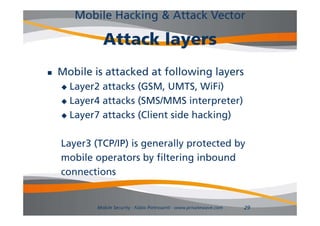 Mobile Hacking & Attack Vector

              Attack layers
                     la ers
   Mobile is attacked at following layers
     Layer2 attacks (GSM, UMTS WiFi)
                     (GSM UMTS,
     Layer4 attacks (SMS/MMS interpreter)

     La er7 attacks (Client side hacking)
      Layer7

    Layer3 (TCP/IP) is generally protected by
    mobile operators by filtering inbound
    connections


            Mobile Security - Fabio Pietrosanti - www.privatewave.com   29
 