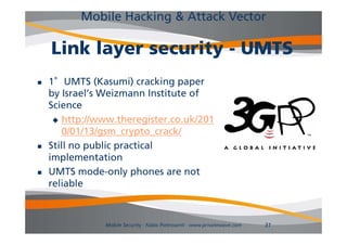 Mobile Hacking & Attack Vector

    Link layer security - UMTS
   1°UMTS (Kasumi) cracking paper
    by Israel s Weizmann Institute of
        Israel’s
    Science
      http://www.theregister.co.uk/201
        0/01/13/gsm_crypto_crack/
   Still no public practical
             p      p
    implementation
   UMTS mode-only phones are not
    reliable



                Mobile Security - Fabio Pietrosanti - www.privatewave.com   31
 