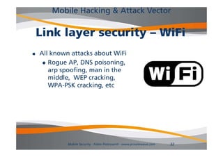 Mobile Hacking & Attack Vector

    Link layer security – WiFi
   All known attacks about WiFi
      R
       Rogue AP DNS poisoning,
              AP,        i    i
       arp spoofing, man in the
       middle,
       middle WEP cracking,
                     cracking
       WPA-PSK cracking, etc




             Mobile Security - Fabio Pietrosanti - www.privatewave.com   32
 
