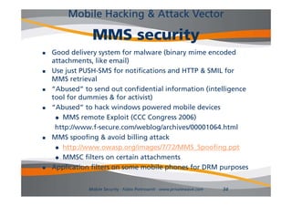 Mobile Hacking & Attack Vector

                MMS security
   Good delivery system for malware (binary mime encoded
    attachments, like email)
   Use just PUSH-SMS for notifications and HTTP & SMIL for
    MMS retrieval
   “Abused” to send out confidential information (intelligence
    tool for dummies & for activist)
   “Abused” to hack windows powered mobile devices
      MMS remote Exploit (CCC Congress 2006)

     http://www.f-secure.com/weblog/archives/00001064.html
     http://www f secure com/weblog/archives/00001064 html
   MMS spoofing & avoid billing attack
      http://www.owasp.org/images/7/72/MMS_Spoofing.ppt
           p              p g      g             p      g pp
      MMSC filters on certain attachments

   Application filters on some mobile phones for DRM purposes


               Mobile Security - Fabio Pietrosanti - www.privatewave.com   34
 