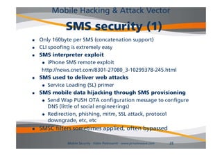 Mobile Hacking & Attack Vector

             SMS security (1)
   Only 160byte per SMS (concatenation support)
   CLI spoofing is extremely easy
   SMS interpreter exploit
      i h
        iPhone SMS remote exploit l i
     http://news.cnet.com/8301-27080_3-10299378-245.html
   SMS used to deliver web attacks
      Service Loading (SL) primer

   SMS mobile data hijacking through SMS provisioning
      Send Wap PUSH OTA configuration message to configure
        DNS (little of social engineerings)
      Redirection phishing mitm SSL attack protocol
        Redirection, phishing, mitm,      attack,
        downgrade, etc, etc
   SMSC filters sometimes applied, often bypassed
                            pp             yp

              Mobile Security - Fabio Pietrosanti - www.privatewave.com   35
 