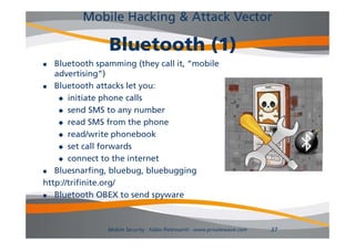 Mobile Hacking & Attack Vector

                Bluetooth
                Bl t th (1)
  Bluetooth spamming (they call it, “mobile
   advertising”)
  Bluetooth attacks let you:
     initiate phone calls

     send SMS to any number

     read SMS from the phone
                           p
     read/write phonebook

     set call forwards

     connect to the internet

  Bluesnarfing, bluebug, bluebugging
http://trifinite.org/
http://trifinite org/
  Bluetooth OBEX to send spyware



                Mobile Security - Fabio Pietrosanti - www.privatewave.com   37
 