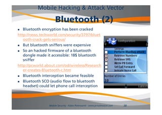 Mobile Hacking & Attack Vector

                     Bluetooth (2)
  Bluetooth encryption has been cracked
http://news.techworld.com/security/3797/bluet
   ooth-crack-gets-serious/
  But bluetooth sniffers were expensive
  So an hacked firmware of a bluetooth
   dongle made it accessible: 18$ bluetooth
   sniffer
http://pcworld.about.com/od/wireless/Research
   er creates Bluetooth c.htm
   er-creates-Bluetooth-c htm
  Bluetooth interception became feasible
  Bluetooth SCO (audio flow to bluetooth
   headset) could let phone call interception



                Mobile Security - Fabio Pietrosanti - www.privatewave.com   38
 