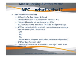 Mobile Hacking & Attack Vector

            NFC – what’s that?
   Near Field Communications
      Diffused in Far East (Japan & China)

      Estimated diffusion in Europe/North America: 2013

      Estimated financial transaction market: 75bn

      NFC Tech: 13.56mhz, data rates 106kbit/s, multiple rfid tags

      NFC Tag transmit URI by proximily to the phone that prompts
       user f action given the protocol:
             for ti     i     th     t  l
         URI
         SMS
         TEL
         SMART Poster (ringone, application, network configuration)
      NFC Tag data format is ndef

      J2ME midlet installation is automatic, user is just asked after
       download


                Mobile Security - Fabio Pietrosanti - www.privatewave.com   39
 