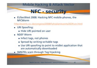 Mobile Hacking & Attack Vector

               NFC - security
   EUSecWest 2008: Hacking NFC mobile p
                          g            phones, the
                                             ,
    NFCWorm
http://events.ccc.de/congress/2008/Fahrplan/events/2639.en.html
   URI Spoofing:
      Hide URI pointed on user

   NDEF WWorm
      Infect tags, not phones

      Spread by writing writable tags

      Use URI spoofing to point to midlet application that
       are automatically downloaded
                        y
   SMS/TEL scam through Tag hijacking


              Mobile Security - Fabio Pietrosanti - www.privatewave.com   41
 