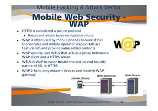 Mobile Hacking & Attack Vector
           Mobile Web Security -
                   WAP
   HTTPS i considered a secure protocol
          is    id   d             t   l
        Robust and reliable based on digital certificate
   WAP is often used by mobile phones because it has
    special rates and mobile operator wap portals are
        i l         d   bil                     l
    feature rich and provide value added contents
   WAP security uses WTLS that acts as a proxy between a
    WAP client and a HTTPS server
   WTLS in WAP browser breaks the end-to-end security
    nature of SSL in HTTPS
   WAP 2 fix it, only modern devices and modern WAP
    gateway




                       Mobile Security - Fabio Pietrosanti - www.privatewave.com   42
 
