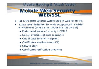 Mobile Hacking & Attack Vector
     Mobile Web Security –
           WEB/SSL
   SSL is the basic security system used in web for HTTPS
   It gets sever limitation for wide acceptance in mobile
    environment ( h
        i           (where smartphone are j
                                   h        just part of)
                                                       f)
      End-to-end break of security in WTLS

      Not all available phones support it

      Out of date Symmetric ciphers

      Certificates problems (root CA)

      Slow to start

      Certificates verification problems




             Mobile Security - Fabio Pietrosanti - www.privatewave.com   44
 