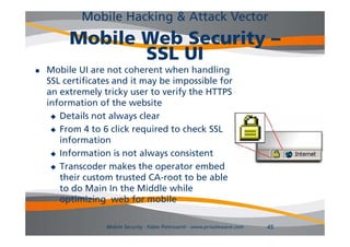 Mobile Hacking & Attack Vector
         Mobile Web Security –
                SSL UI
   Mobile
    M bil UI are not coherent when handling
                      t h       t h h dli
    SSL certificates and it may be impossible for
    an extremely tricky user to verify the HTTPS
                 y     y             y
    information of the website
      Details not always clear

      From 4 to 6 click required to check SSL
       information
      Information is not always consistent
                            al a s
      Transcoder makes the operator embed
       their custom trusted CA-root to be able
                              CA root
       to do Main In the Middle while
       optimizing web for mobile

                  Mobile Security - Fabio Pietrosanti - www.privatewave.com   45
 