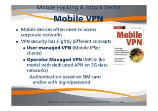Mobile Hacking & Attack Vector

                      Mobile VPN
   Mobile devices often need to access
    corporate networks
   VPN security has slightly different concepts
                y       g y                  p
      User managed VPN (Mobile IPSec
       clients)
      Operator Managed VPN (MPLS-like
       model with dedicated APN on 3G data
       networks)
        Authentication based on SIM card
           and/or with login/password
             d/    i hl i /          d



                 Mobile Security - Fabio Pietrosanti - www.privatewave.com   47
 
