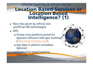 Mobile Hacking & Attack Vector
     Location Based Services or
           Location Based
          Intelligence? (1)
   New risks given by official and
    unofficial LBS technologies
   GPS:
      Cheap cross-platform powerful
       spyware software with geo tracking
       (http://www.flexispy.com)
       (htt //      fl i         )
      Gps data in photo’s metadata
       (iphone)
      Community based tracking
       (lifelook)
               Mobile Security - Fabio Pietrosanti - www.privatewave.com   49
 