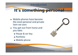 Introduction

     It’s something personal
               hi          l

   Mobile phones have become
    the
    th most personal and private
            t        l d i t
    item we own
   You get out from home and
    you take:
      House & car key

      Portfolio

      Mobile phone




             Mobile Security - Fabio Pietrosanti - www.privatewave.com   5
 