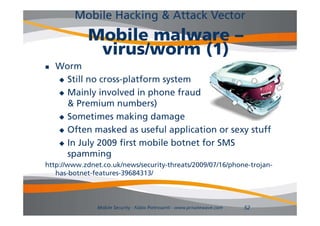 Mobile Hacking & Attack Vector
             Mobile malware –
              virus/worm (1)
   Worm
     Still no cross-platform system

     Mainly involved in phone fraud            (SMS
      & Premium numbers)
     Sometimes making d
              i       ki damage
     Often masked as useful application or sexy stuff

     In July 2009 first mobile botnet for SMS
      spamming
http://www.zdnet.co.uk/news/security-threats/2009/07/16/phone-trojan-
http://www zdnet co uk/news/security threats/2009/07/16/phone trojan
   has-botnet-features-39684313/



               Mobile Security - Fabio Pietrosanti - www.privatewave.com   52
 