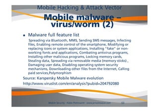 Mobile Hacking & Attack Vector
             Mobile malware –
              virus/worm (2)
   Malware full feature list
     Spreading via Bluetooth, MMS, Sending SMS messages, Infecting
    files, Enabling remote control of the smartphone, M dif i
    fil E bli                     l f h           h      Modifying or
    replacing icons or system applications, Installing "fake" or non-
    working fonts and applications, Combating antivirus programs,
    Installing th
    I t lli other malicious programs, Locking memory cards,
                        li i             L ki                   d
    Stealing data, Spreading via removable media (memory sticks) ,
    Damaging user data, Disabling operating system security
    mechanisms,
    mechanisms Downloading other files from the Internet Calling
                                                      Internet,
    paid services,Polymorphism
Source: Karspersky Mobile Malware evolution
http://www.viruslist.com/en/analysis?pubid=204792080




                Mobile Security - Fabio Pietrosanti - www.privatewave.com   53
 