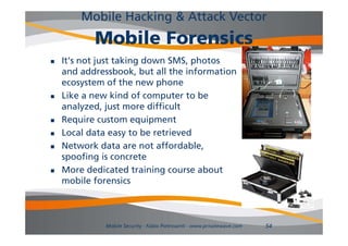 Mobile Hacking & Attack Vector
           Mobile Forensics
   It's not just taking down SMS, photos
    and addressbook, but all the information
    ecosystem of the new phone
   Like a new kind of computer to be
    analyzed, just more difficult
   Require custom equipment
        q              q p
   Local data easy to be retrieved
   Network data are not affordable,
    spoofing is concrete
   More dedicated training course about
    mobile forensics
         bil f      i



              Mobile Security - Fabio Pietrosanti - www.privatewave.com   54
 