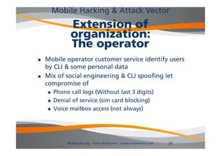Mobile Hacking & Attack Vector
               Extension of
               organization:
               The operator
   Mobile operator customer service identify users
    by CLI & some personal data
   Mix of social engineering & CLI spoofing let
                    g       g        p     g
    compromise of
       Phone call logs (Without last 3 digits)
       Denial of service (sim card blocking)
       Voice mailbox access (not always)




             Mobile Security - Fabio Pietrosanti - www.privatewave.com   55
 