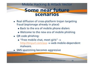 Mobile Hacking & Attack Vector
          Some near future
             scenarios
   Real diffusion of cross-platform trojan targeting
    fraud (espionage already in p
          ( p       g        y place)  )
      Back to the era of mobile phone dialers

      Welcome to the new era of mobile phishing

   QR code phishing:
      “Free mobile chat, meet girls” ->
        Free                     girls >
       http://tinyurl.com/aaa -> web mobile-dependent
       malware.
   SMS spamming becomes aggressive


             Mobile Security - Fabio Pietrosanti - www.privatewave.com   56
 