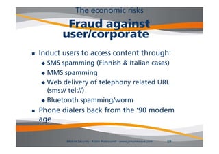The economic risks
            Fraud against
           user/corporate
   Induct users to access content through:
     SMS spamming (Finnish & Italian cases)
     MMS spamming

     Web delivery of telephony related URL
      (sms:// tel://)
     Bluetooth spamming/worm

   Phone dialers back from the ‘90 modem
                                 90
    age

            Mobile Security - Fabio Pietrosanti - www.privatewave.com   59
 