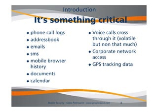 Introduction
    It’s
    It’ something critical
            thi     iti l
 phone call l
   h       ll logs                            Voice calls cross
                                                       ll
 addressbook                                  through it (volatile
 emails
                                               but
                                               b t non th t much)
                                                        that      h)
                                              Corporate network
 sms
                                               access
 mobile browser
                                              GPS tracking data
  history
        y
 documents

 calendar




         Mobile Security - Fabio Pietrosanti - www.privatewave.com   6
 