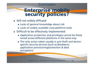 Conclusion
           Enterprise mobile
           security policies?
   Still not widely diffused
       Lacks of general knowledge about risk
                 g                g
       Lacks of widely available cross-platform tools
   Difficult to be effectively implemented
                              y
       Application protection and privileges cannot be finely
        tuned across different platforms in the same way
       The only action taken usually is anti-theft and device-
        specific security services (such as Blackberry
        application provisioning/protection & data
        encryption)



               Mobile Security - Fabio Pietrosanti - www.privatewave.com   62
 