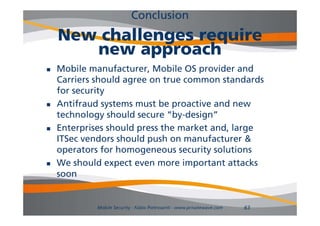 Conclusion
    New challenges require
       new approach
   Mobile manufacturer, Mobile OS provider and
    Carriers should agree on true common standards
    for
    f securityi
   Antifraud systems must be proactive and new
    technology sho ld secure “by-design”
    technolog should sec re “b design”
   Enterprises should press the market and, large
    ITSec vendors should push on manufacturer &
    operators for homogeneous security solutions
   We should expect even more important attacks
    soon


            Mobile Security - Fabio Pietrosanti - www.privatewave.com   63
 