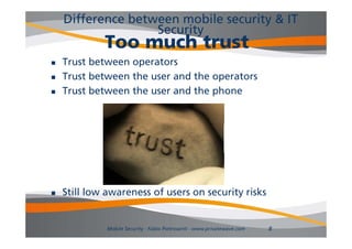 Difference between mobile security & IT
                   Security
             Too much trust
   Trust between operators
   Trust between the user and the operators
   Trust between the user and the phone
                                   p




   Still low awareness of users on security risks


              Mobile Security - Fabio Pietrosanti - www.privatewave.com   8
 