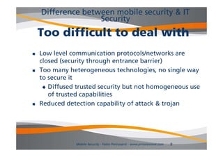 Difference between mobile security & IT
                   Security
    Too difficult to deal with
   Low level communication protocols/networks are
    closed (security through entrance barrier)
   Too many heterogeneous technologies, no single way
    to secure it
      Diffused trusted security but not homogeneous use
       of trusted capabilities
   Reduced detection capability of attack & trojan




               Mobile Security - Fabio Pietrosanti - www.privatewave.com   9
 