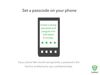 1 
AUTO-LOCK YOUR PHONE 
! 
They’re small, we carry them everywhere, and 
unfortunately mobile phones are lost or stolen all too 
often. If someone else gets access to your phone, a 
password is the first line of defense for your personal 
data. 
To keep your information private, create a strong password for 
your phone, and set your screen to auto-lock within five minutes. 
 