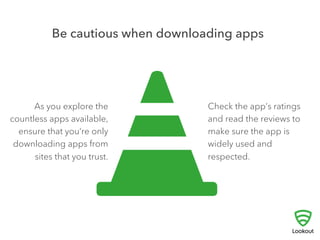3 
USE DISCRETION WHEN 
DOWNLOADING APPS 
! 
One of the most exciting things about getting a new 
smartphone is downloading all the great apps that are 
available. Unfortunately, even the most innocent-looking 
app can contain software designed to steal 
personal data, make fraudulent charges, or even hijack 
your phone. 
Only download apps from sites you trust, check the app’s rating and read 
reviews to make sure they’re widely used and respected before you download. 
 