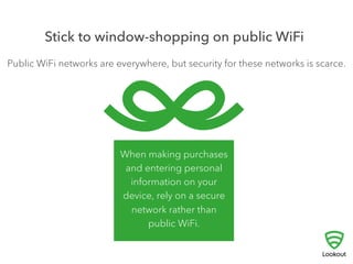4 
STICK TO WINDOW-SHOPPING ON 
PUBLIC WIFI 
! 
Public WiFi networks have become ubiquitous, but 
security for these networks is scarce. Be careful what 
you do on public WiFi networks as there may be others 
watching network traffic. 
Stay away from making purchases and banking transactions — any 
communication that conveys a password, account number, or credit card 
number — unless you are certain that you are on a secure connection. 
 