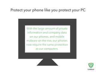 5 
PROTECT YOUR PHONE LIKE YOU 
PROTECT YOUR PC 
! 
Most people already use software to shield their PC 
from viruses and spyware. With so much personal data 
on our phones and mobile malware on the rise, our 
mobile devices now need the same attention. 
Protect yourself and your private data from malware, spyware and 
malicious apps by downloading a security app like Lookout. It’ll be 
installed and working in less time than it took you to read this! 
 