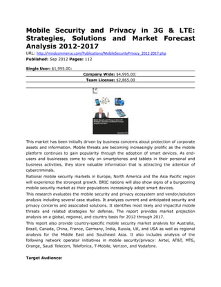 Mobile Security and Privacy in 3G & LTE:
Strategies, Solutions and Market Forecast
Analysis 2012-2017
URL: http://mindcommerce.com/Publications/MobileSecurityPrivacy_2012-2017.php
Published: Sep 2012 Pages: 112

Single User: $1,995.00:
                               Company Wide: $4,995.00:
                                 Team License: $2,865.00




This market has been initially driven by business concerns about protection of corporate
assets and information. Mobile threats are becoming increasingly prolific as the mobile
platform continues to gain popularity through the adoption of smart devices. As end-
users and businesses come to rely on smartphones and tablets in their personal and
business activities, they store valuable information that is attracting the attention of
cybercriminals.
National mobile security markets in Europe, North America and the Asia Pacific region
will experience the strongest growth. BRIC nations will also show signs of a burgeoning
mobile security market as their populations increasingly adopt smart devices.
This research evaluates the mobile security and privacy ecosystem and vendor/solution
analysis including several case studies. It analyzes current and anticipated security and
privacy concerns and associated solutions. It identifies most likely and impactful mobile
threats and related strategies for defense. The report provides market projection
analysis on a global, regional, and country basis for 2012 through 2017.
This report also provide country-specific mobile security market analysis for Australia,
Brazil, Canada, China, France, Germany, India, Russia, UK, and USA as well as regional
analysis for the Middle East and Southeast Asia. It also includes analysis of the
following network operator initiatives in mobile security/privacy: Airtel, AT&T, MTS,
Orange, Saudi Telecom, Telefonica, T-Mobile, Verizon, and Vodafone.


Target Audience:
 