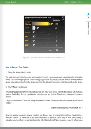 2015
THEAETURNIST32
ISSUE #2 JANUARYMobile Security
Figure 8 - Symantec’s Internet Security Threat Report, 2014
How to Protect Your Device
1.	 When the device is lost or stolen
The basic approach is to have user authentication through a strong password, passcode or by locking the
device. From business perspective a more strategic approach is required, such as the ability to remotely lock the
device, wipe data remotely from the device or encrypt the data and having more control over data on the device.
2.	 From Malware and Viruses
Downloading applications from untrusted sources can make your device prone to be infected with malware.
Android Google Play Store is considered a trusted source, yet the Play Store is also vulnerable to malware
attacks.
“A good rule of thumb: if an app is asking for more information than what it needs to do its job, you shouldn’t
install it”
Sophos Mobile Security Threat Report, 2014
However, Android users can prevent installing non-Market apps by changing the settings, “Application >
Unknown Sources”, to unchecked. If you want to download an app from a third party or other source, using a
reputable security software to scan can lessen the risk of been infected.When choosing a security software you
 
