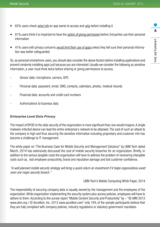 2015
THEAETURNIST34
ISSUE #2 JANUARYMobile Security
•	 65% users check what info an app wants to access and why before installing it
•	 81% users think it is important to have the option of giving permission before 3rd parties use their personal
information
•	 41% users with privacy concerns would limit their use of apps unless they felt sure their personal informa-
tion was better safeguarded.
So, as personal smartphone users, you should also consider the above factors before installing applications and
prevent randomly installing apps just because you are interested. Usually we consider the following as sensitive
information, a user must think twice before sharing or giving permissions to access.
-	 Sensor data: microphone, camera, GPS
-	 Personal data: password, email, SMS, contacts, calendars, photos, medical records
-	 Financial data: accounts and credit card numbers
-	 Authorizations to business data
Enterprise Level Data Privacy
The impact of BYOD to the data security of the organization is more significant than one would imagine.A single
malware-infected device can lead the entire enterprise’s network to be attacked. The cost of such an attack to
the company is high and thus securing the sensitive information including proprietary and customer info has
become a challenge to IT management.
The white paper on “The Business Case for Mobile Security and Management Solutions” by UBM Tech dated
March, 2014 has extensively discussed the cost of mobile security breaches for an organization. Briefly, in
addition to the various tangible costs the organization will have to address the problem of recovering intangible
costs such as, lost employee-productivity, brand and reputation damage and lost customer-confidence.
“A well planned mobile security strategy will bring a quick return on investment if it helps organizations avoid
even one major security breach.”
UBM Tech’s Mobile Computing White Paper, 2014
The responsibility of securing company data is equally owned by the management and the employees of the
organization.While organization implementing the security system plus access policies, employees will have to
adhere to them. According to the survey report “Mobile Content Security and Productivity” by – “© AIIM 2013
www.aiim.org / © Accellion, Inc. 2013 www.accellion.com” only 18% of the sample participants believe that
they are fully compliant with company policies, industry regulations or statutory government mandates.
 