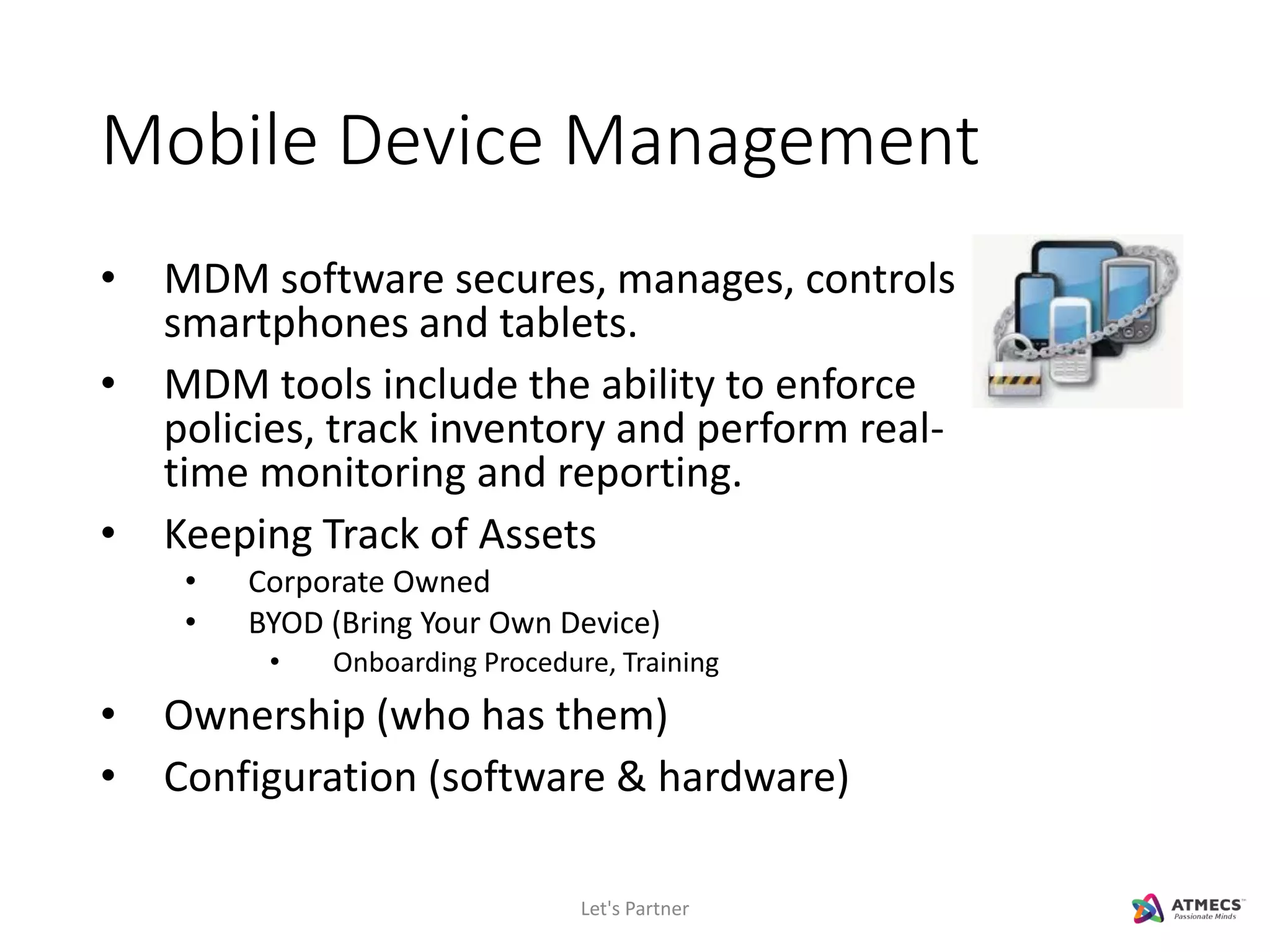 Mobile Device Management
• MDM software secures, manages, controls
smartphones and tablets.
• MDM tools include the ability to enforce
policies, track inventory and perform real-
time monitoring and reporting.
• Keeping Track of Assets
• Corporate Owned
• BYOD (Bring Your Own Device)
• Onboarding Procedure, Training
• Ownership (who has them)
• Configuration (software & hardware)
Let's Partner
 