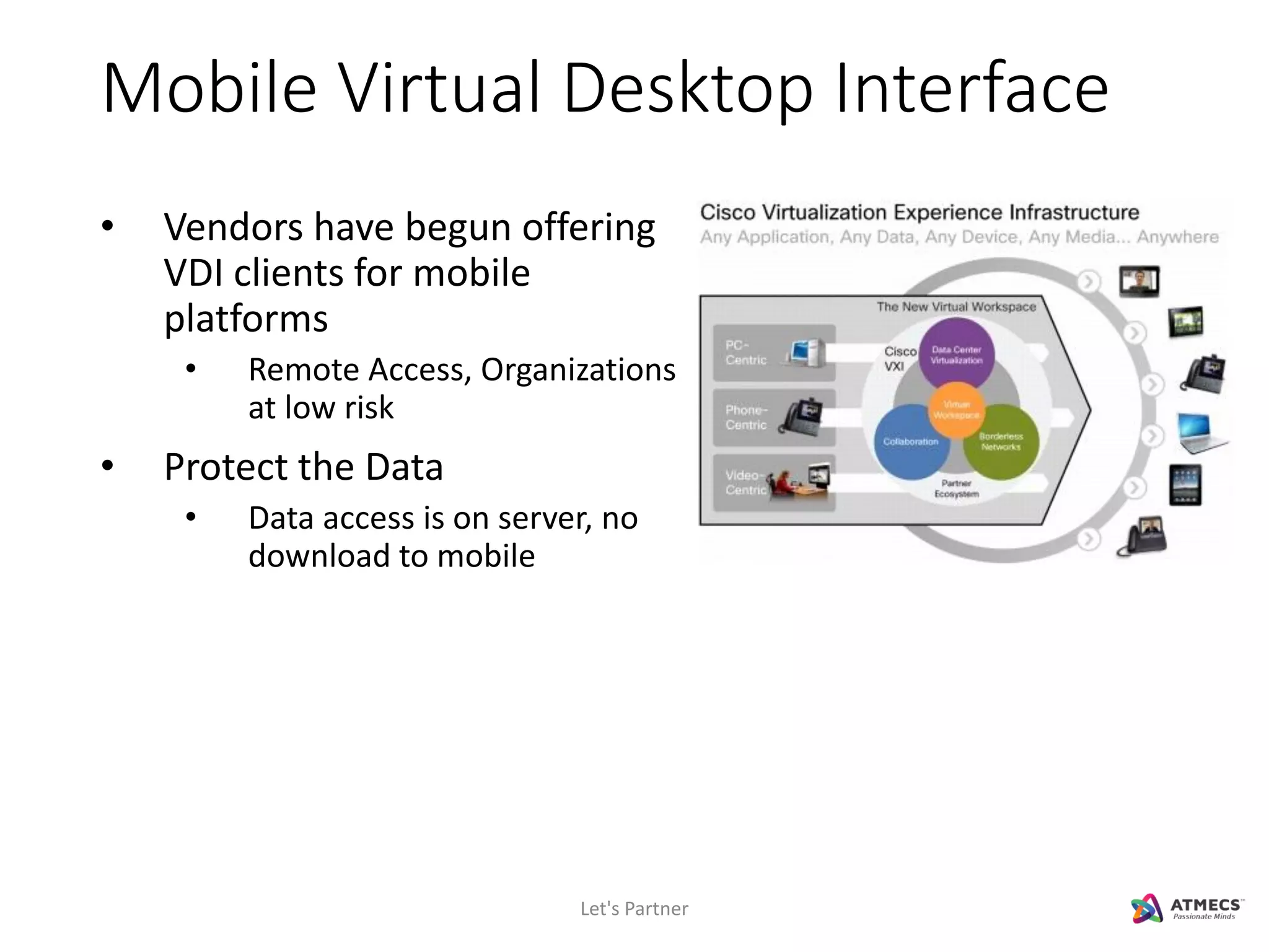 Mobile Virtual Desktop Interface
• Vendors have begun offering
VDI clients for mobile
platforms
• Remote Access, Organizations
at low risk
• Protect the Data
• Data access is on server, no
download to mobile
Let's Partner
 